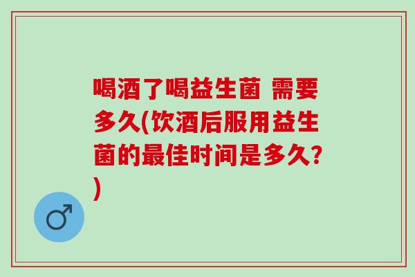 喝酒了喝益生菌 需要多久(饮酒后服用益生菌的佳时间是多久?) 喝酒了喝益生菌 需要多久(饮酒后服用益生菌的佳时间是多久?)