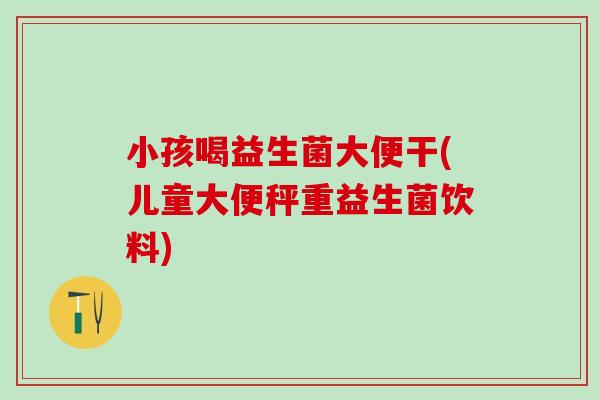 小孩喝益生菌大便干(儿童大便秤重益生菌饮料) 小孩喝益生菌大便干(儿童大便秤重益生菌饮料)