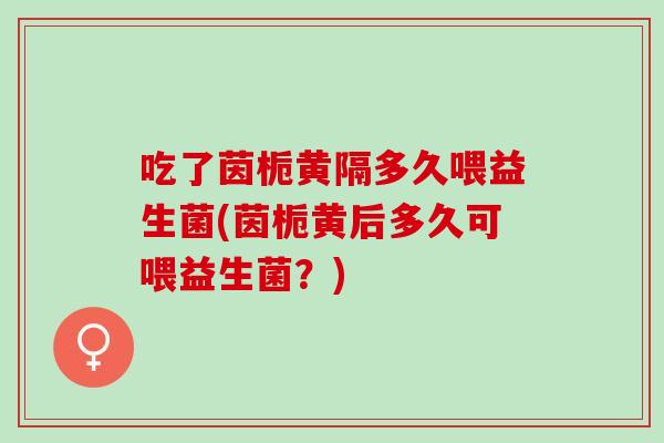 吃了茵栀黄隔多久喂益生菌(茵栀黄后多久可喂益生菌？)