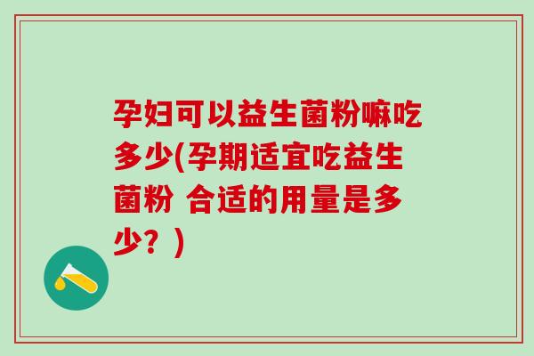 孕妇可以益生菌粉嘛吃多少(孕期适宜吃益生菌粉 合适的用量是多少?) 孕妇可以益生菌粉嘛吃多少(孕期适宜吃益生菌粉 合适的用量是多少?)