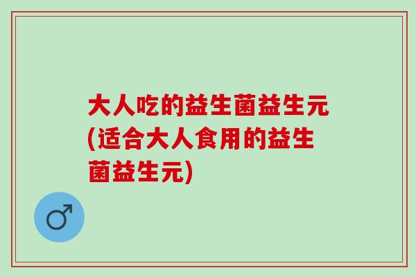 大人吃的益生菌益生元(适合大人食用的益生菌益生元)