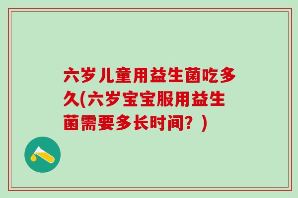六岁儿童用益生菌吃多久(六岁宝宝服用益生菌需要多长时间?) 六岁儿童用益生菌吃多久(六岁宝宝服用益生菌需要多长时间?)