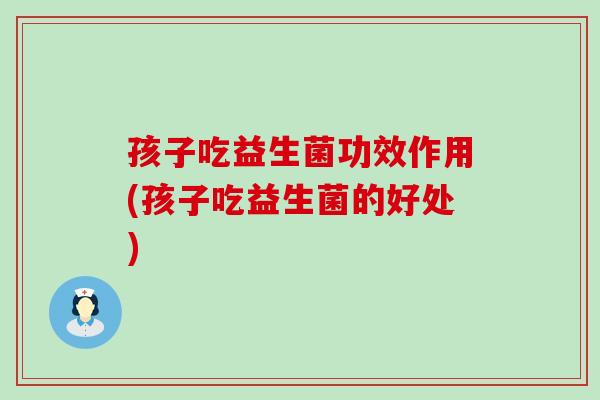 孩子吃益生菌功效作用(孩子吃益生菌的好处)
