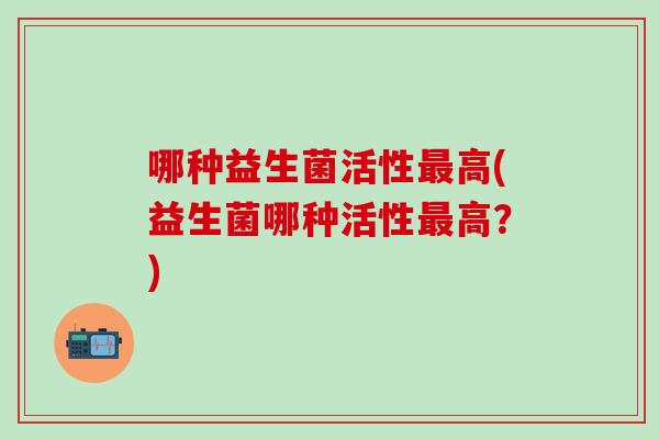 哪种益生菌活性高(益生菌哪种活性高?) 哪种益生菌活性高(益生菌哪种活性高?)