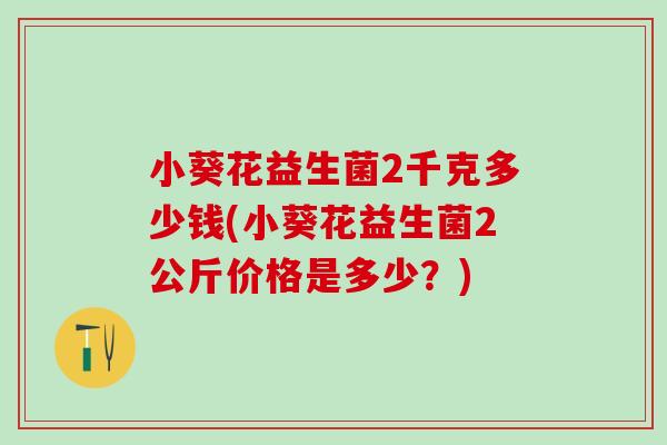 小葵花益生菌2千克多少钱(小葵花益生菌2公斤价格是多少?) 小葵花益生菌2千克多少钱(小葵花益生菌2公斤价格是多少?)