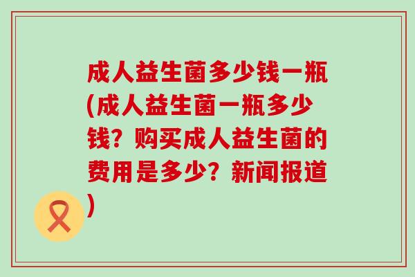 成人益生菌多少钱一瓶(成人益生菌一瓶多少钱？购买成人益生菌的费用是多少？新闻报道)