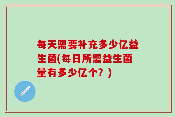 每天需要补充多少亿益生菌(每日所需益生菌量有多少亿个？)