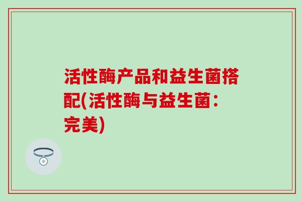 活性酶产品和益生菌搭配(活性酶与益生菌：完美)