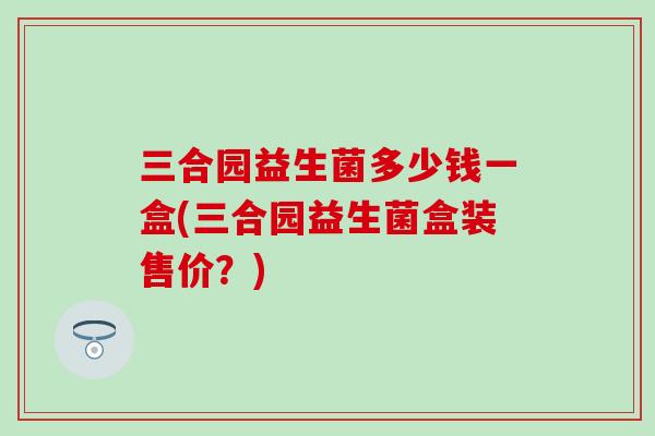 三合园益生菌多少钱一盒(三合园益生菌盒装售价？)