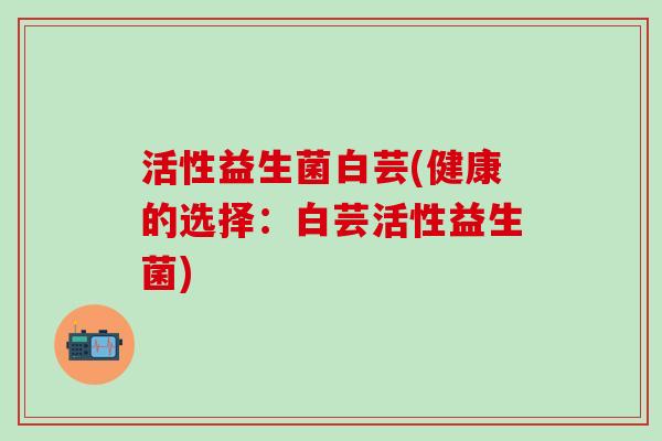 活性益生菌白芸(健康的选择:白芸活性益生菌) 活性益生菌白芸(健康的选择:白芸活性益生菌)