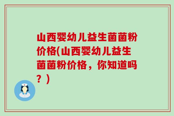 山西婴幼儿益生菌菌粉价格(山西婴幼儿益生菌菌粉价格,你知道吗?) 山西婴幼儿益生菌菌粉价格(山西婴幼儿益生菌菌粉价格,你知道吗?)