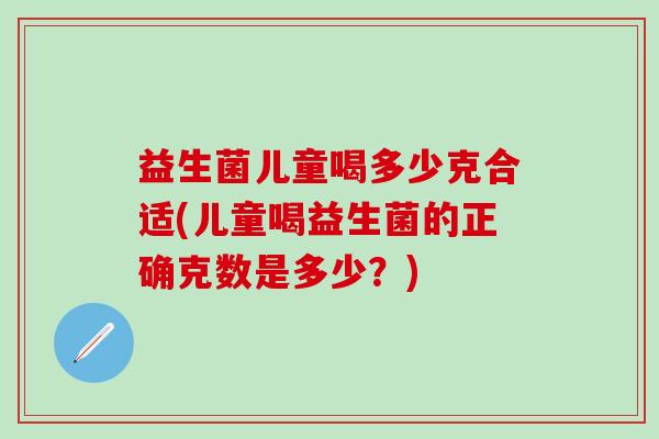 益生菌儿童喝多少克合适(儿童喝益生菌的正确克数是多少?) 益生菌儿童喝多少克合适(儿童喝益生菌的正确克数是多少?)