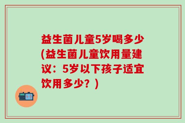 益生菌儿童5岁喝多少(益生菌儿童饮用量建议：5岁以下孩子适宜饮用多少？)