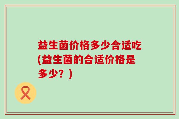 益生菌价格多少合适吃(益生菌的合适价格是多少?) 益生菌价格多少合适吃(益生菌的合适价格是多少?)