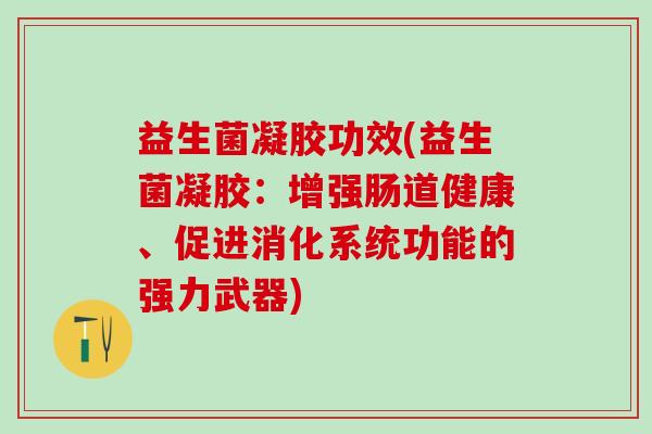 益生菌凝胶功效(益生菌凝胶:增强肠道健康、促进消化系统功能的强力武器) 益生菌凝胶功效(益生菌凝胶:增强肠道健康、促进消化系统功能的强力武器)