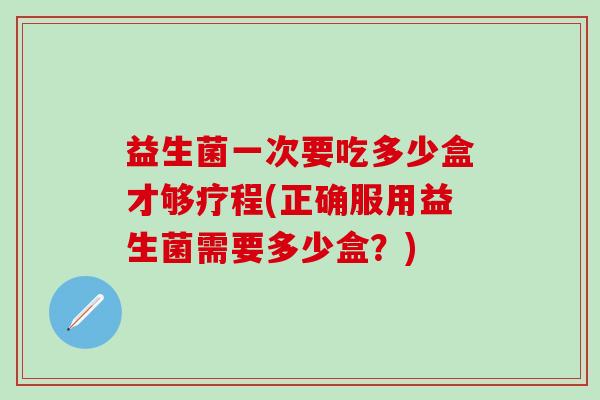 益生菌一次要吃多少盒才够疗程(正确服用益生菌需要多少盒？)