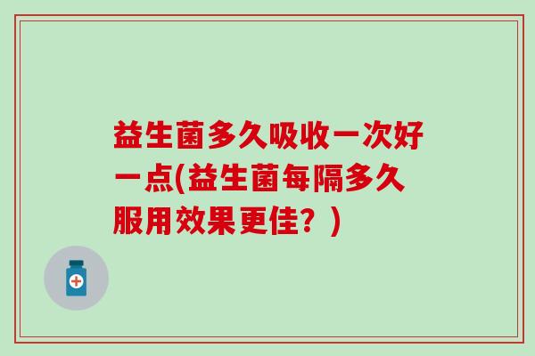 益生菌多久吸收一次好一点(益生菌每隔多久服用效果更佳？)