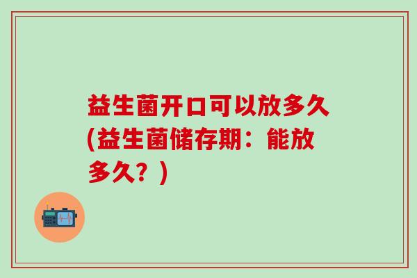 益生菌开口可以放多久(益生菌储存期:能放多久?) 益生菌开口可以放多久(益生菌储存期:能放多久?)