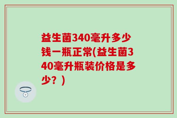 益生菌340毫升多少钱一瓶正常(益生菌340毫升瓶装价格是多少？)