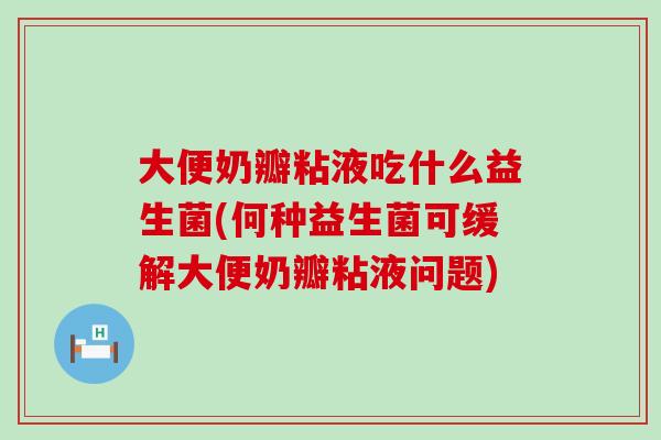 大便奶瓣粘液吃什么益生菌(何种益生菌可缓解大便奶瓣粘液问题) 大便奶瓣粘液吃什么益生菌(何种益生菌可缓解大便奶瓣粘液问题)