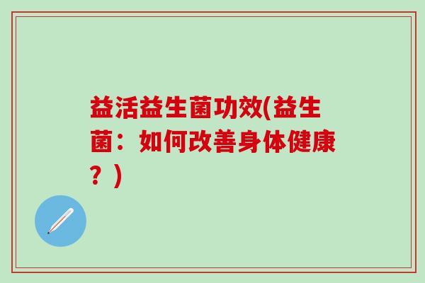 益活益生菌功效(益生菌:如何改善身体健康?) 益活益生菌功效(益生菌:如何改善身体健康?)
