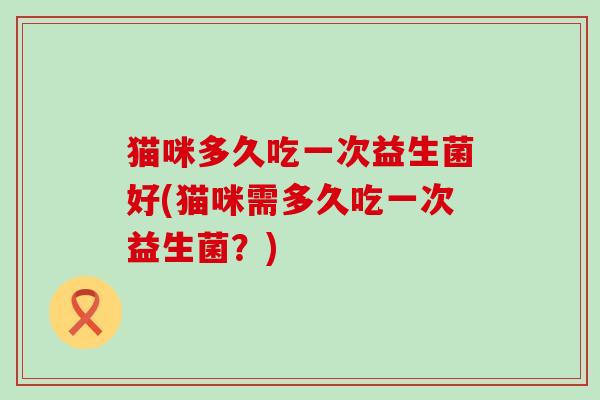 猫咪多久吃一次益生菌好(猫咪需多久吃一次益生菌?) 猫咪多久吃一次益生菌好(猫咪需多久吃一次益生菌?)