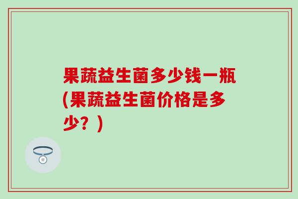 果蔬益生菌多少钱一瓶(果蔬益生菌价格是多少?) 果蔬益生菌多少钱一瓶(果蔬益生菌价格是多少?)