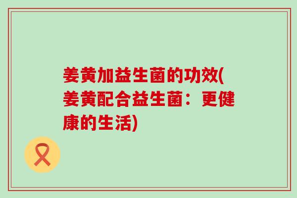 姜黄加益生菌的功效(姜黄配合益生菌：更健康的生活)