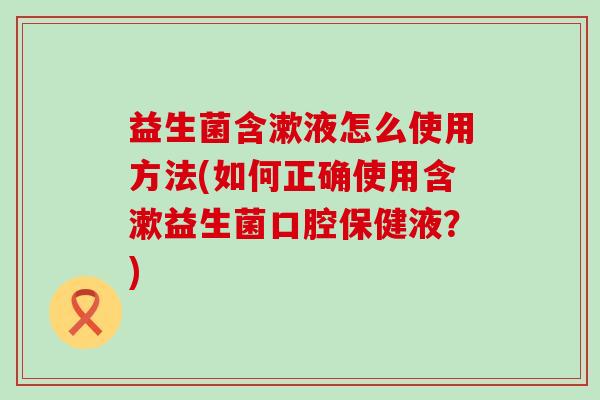 益生菌含漱液怎么使用方法(如何正确使用含漱益生菌口腔保健液?) 益生菌含漱液怎么使用方法(如何正确使用含漱益生菌口腔保健液?)