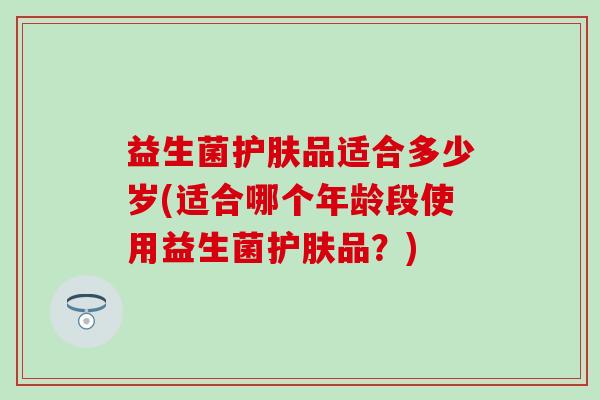 益生菌护肤品适合多少岁(适合哪个年龄段使用益生菌护肤品?) 益生菌护肤品适合多少岁(适合哪个年龄段使用益生菌护肤品?)
