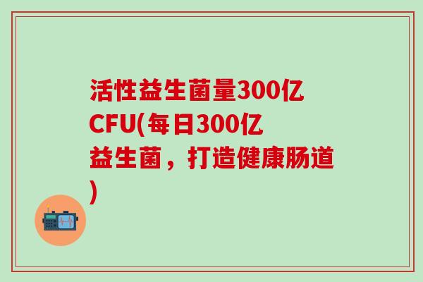 活性益生菌量300亿CFU(每日300亿益生菌,打造健康肠道) 活性益生菌量300亿CFU(每日300亿益生菌,打造健康肠道)