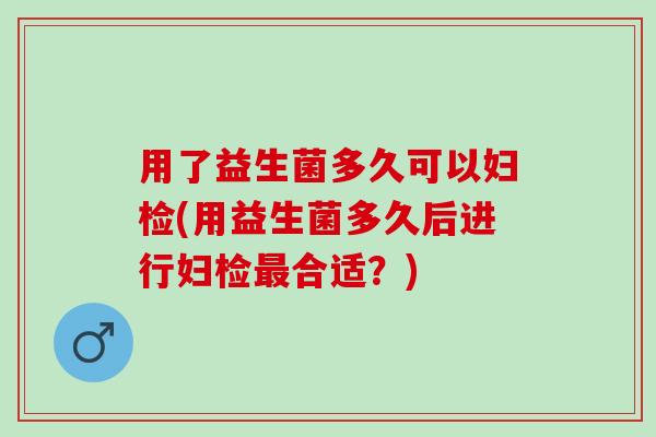 用了益生菌多久可以妇检(用益生菌多久后进行妇检合适？)