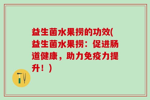 益生菌水果捞的功效(益生菌水果捞：促进肠道健康，助力力提升！)