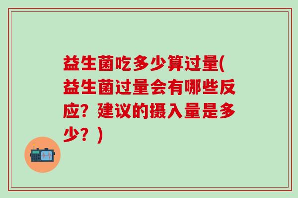 益生菌吃多少算过量(益生菌过量会有哪些反应？建议的摄入量是多少？)