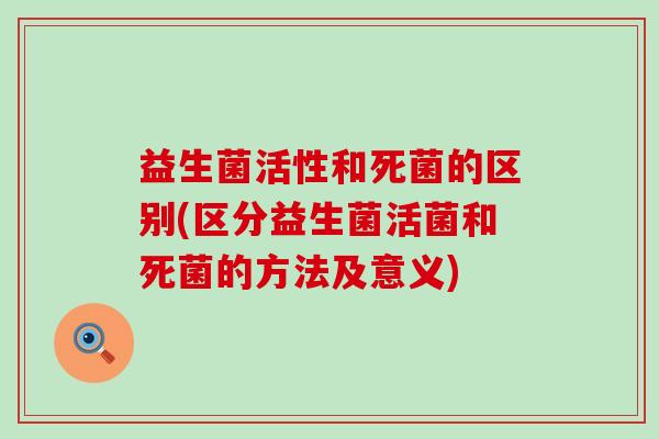 益生菌活性和死菌的区别(区分益生菌活菌和死菌的方法及意义)