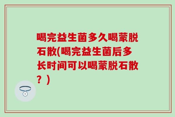 喝完益生菌多久喝蒙脱石散(喝完益生菌后多长时间可以喝蒙脱石散？)