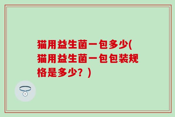 猫用益生菌一包多少(猫用益生菌一包包装规格是多少?) 猫用益生菌一包多少(猫用益生菌一包包装规格是多少?)