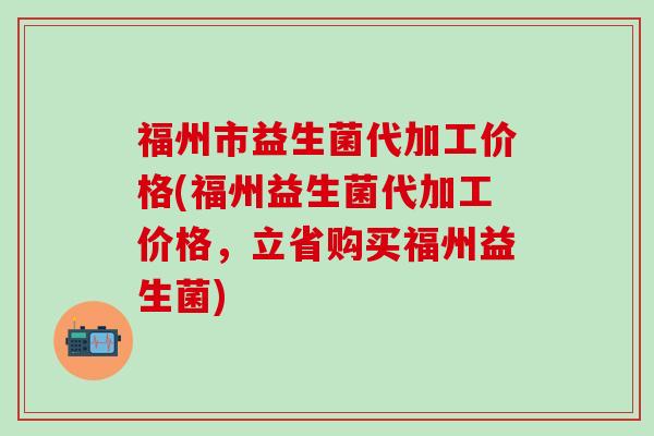 福州市益生菌代加工价格(福州益生菌代加工价格,立省购买福州益生菌) 福州市益生菌代加工价格(福州益生菌代加工价格,立省购买福州益生菌)