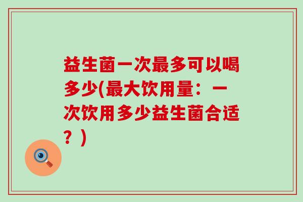 益生菌一次多可以喝多少(大饮用量:一次饮用多少益生菌合适?) 益生菌一次多可以喝多少(大饮用量:一次饮用多少益生菌合适?)