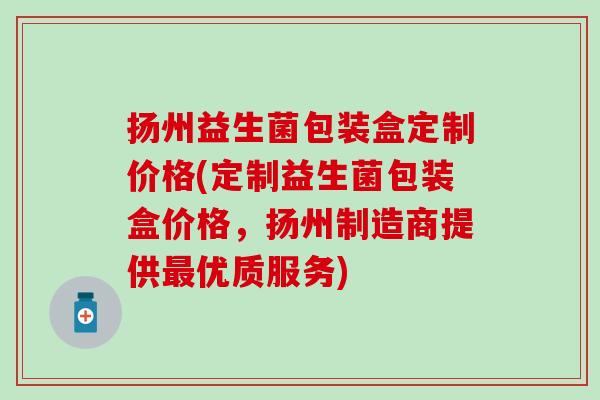 扬州益生菌包装盒定制价格(定制益生菌包装盒价格,扬州制造商提供优质服务) 扬州益生菌包装盒定制价格(定制益生菌包装盒价格,扬州制造商提供优质服务)