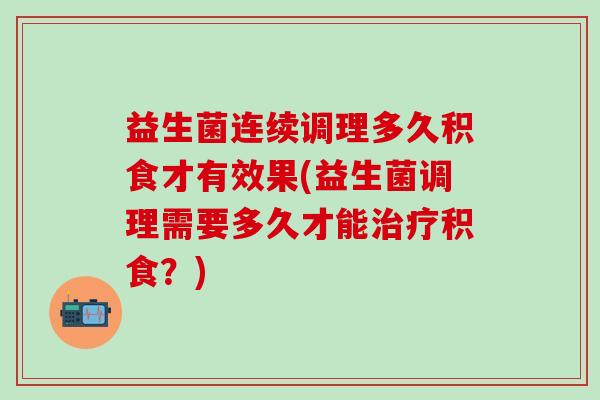 益生菌连续调理多久积食才有效果(益生菌调理需要多久才能积食？)