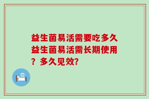 益生菌易活需要吃多久益生菌易活需长期使用?多久见效? 益生菌易活需要吃多久益生菌易活需长期使用?多久见效?