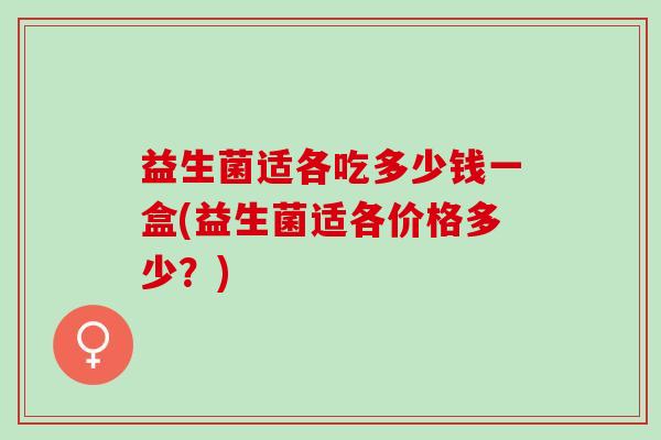 益生菌适各吃多少钱一盒(益生菌适各价格多少?) 益生菌适各吃多少钱一盒(益生菌适各价格多少?)