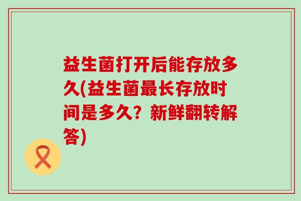 益生菌打开后能存放多久(益生菌长存放时间是多久?新鲜翻转解答) 益生菌打开后能存放多久(益生菌长存放时间是多久?新鲜翻转解答)