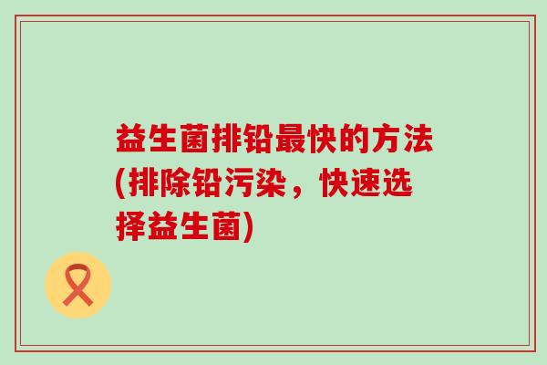 益生菌排铅快的方法(排除铅污染,快速选择益生菌) 益生菌排铅快的方法(排除铅污染,快速选择益生菌)