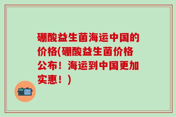 硼酸益生菌海运中国的价格(硼酸益生菌价格公布！海运到中国更加实惠！)