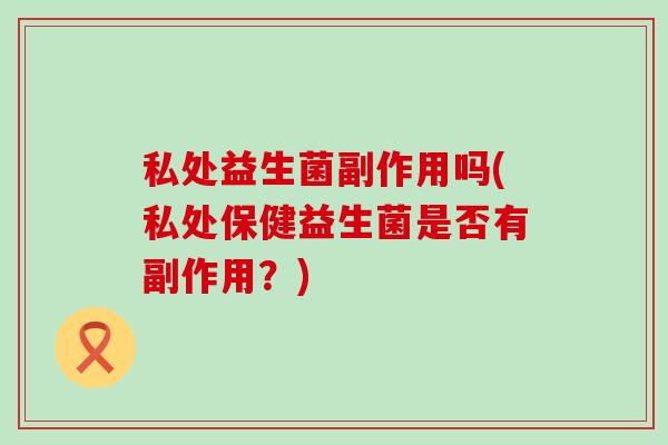 私处益生菌副作用吗(私处保健益生菌是否有副作用？)