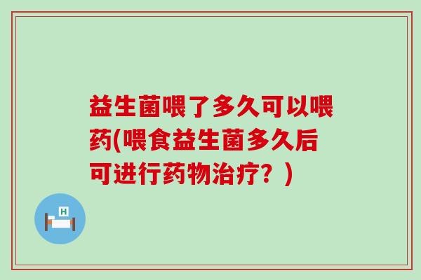 益生菌喂了多久可以喂药(喂食益生菌多久后可进行?) 益生菌喂了多久可以喂药(喂食益生菌多久后可进行?)