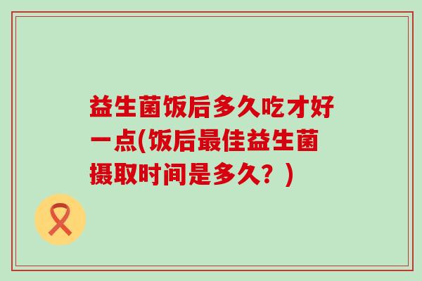 益生菌饭后多久吃才好一点(饭后佳益生菌摄取时间是多久？)