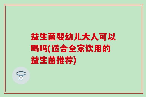 益生菌婴幼儿大人可以喝吗(适合全家饮用的益生菌推荐)